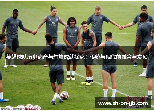 英超球队历史遗产与辉煌成就探究:传统与现代的融合与发展 英超球队历史遗产与辉煌成就探究:传统与现代的融合与发展