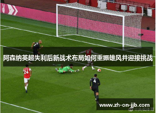 阿森纳英超失利后新战术布局如何重振雄风并迎接挑战 阿森纳英超失利后新战术布局如何重振雄风并迎接挑战