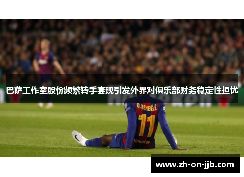 巴萨工作室股份频繁转手套现引发外界对俱乐部财务稳定性担忧
