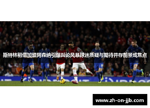 斯特林租借加盟阿森纳引爆舆论风暴球迷质疑与期待并存前景成焦点